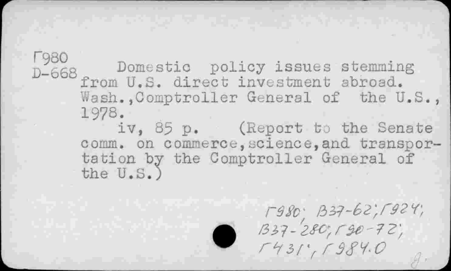 ﻿I"98O	•	4.	•
D-66S Domestic policy issues stemming °from U.S. direct investment abroad.
Wash.,Comptroller General of the U.S. 1978.
iv, 85 p. (Report to the Senate comm, on commerce,science,and transpor tation by the Comptroller General of the U.S.)
